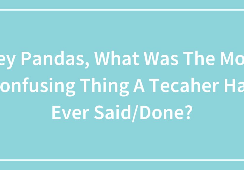 Hey Pandas, What Was The Most Confusing Thing A Tecaher Has Ever Said/Done?
